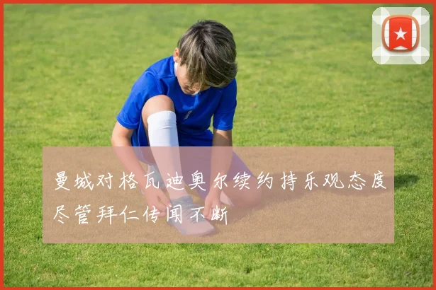 曼城对格瓦迪奥尔续约持乐观态度尽管拜仁传闻不断