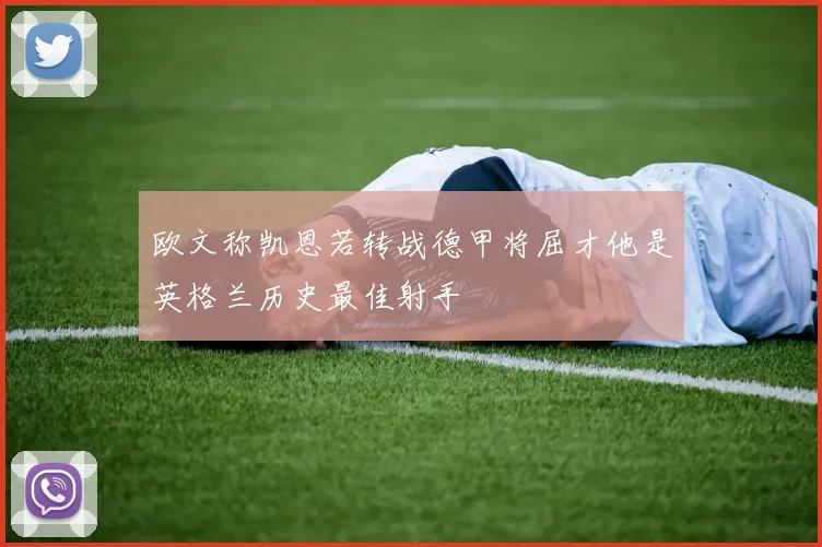 欧文称凯恩若转战德甲将屈才他是英格兰历史最佳射手