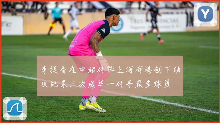 李提香在中超对阵上海海港创下助攻纪录三次成单一对手最多球员