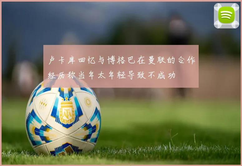 卢卡库回忆与博格巴在曼联的合作经历称当年太年轻导致不成功