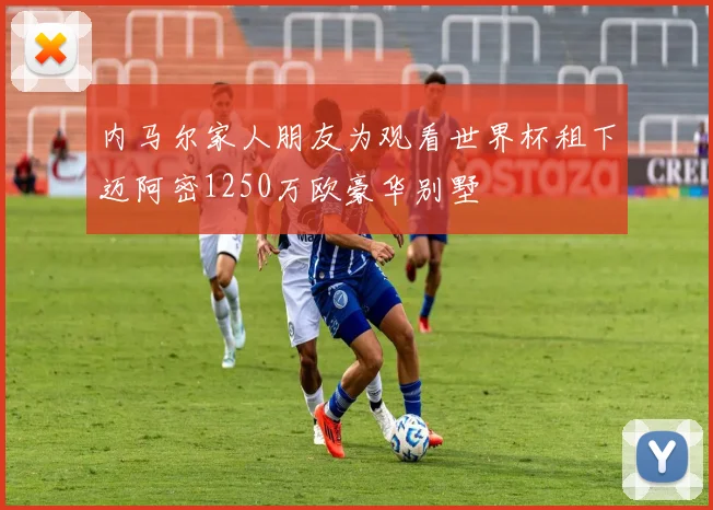 内马尔家人朋友为观看世界杯租下迈阿密1250万欧豪华别墅