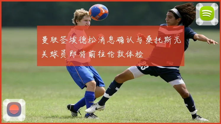 曼联签埃德松消息确认与桑托斯无关球员即将前往伦敦体检
