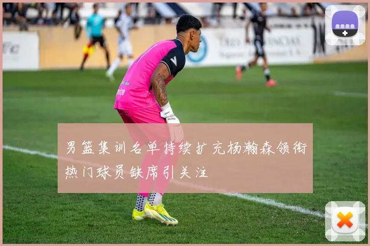 男篮集训名单持续扩充杨瀚森领衔热门球员缺席引关注