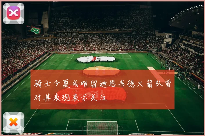 骑士今夏或难留迪恩韦德火箭队曾对其表现表示关注