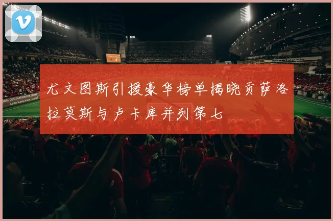 尤文图斯引援豪华榜单揭晓贡萨洛拉莫斯与卢卡库并列第七