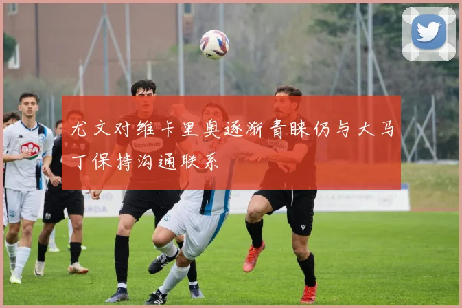 尤文对维卡里奥逐渐青睐仍与大马丁保持沟通联系