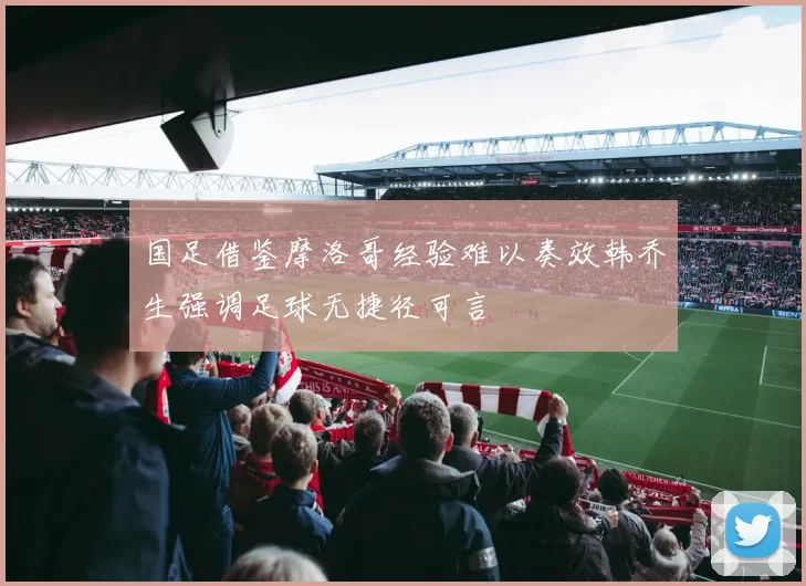 国足借鉴摩洛哥经验难以奏效韩乔生强调足球无捷径可言