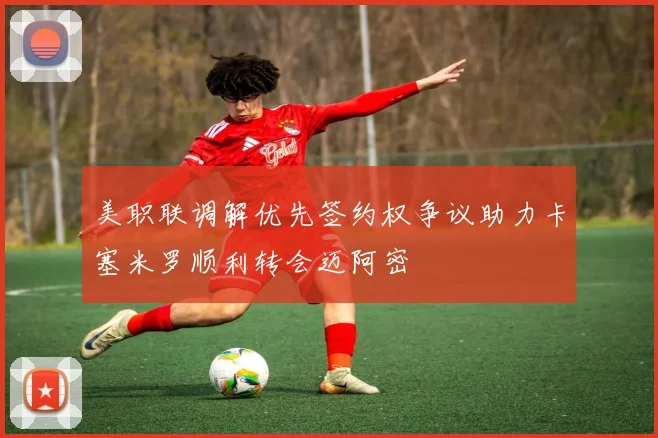 美职联调解优先签约权争议助力卡塞米罗顺利转会迈阿密