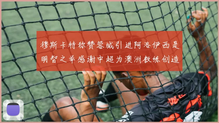 穆斯卡特称赞蓉城引进阿洛伊西是明智之举感谢中超为澳洲教练创造机会