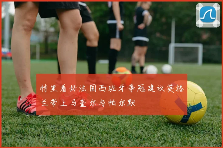 特里看好法国西班牙争冠建议英格兰带上马奎尔与帕尔默