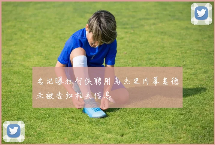 名记曝独行侠聘用乌杰里内幕基德未被告知相关信息