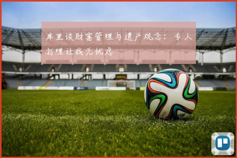 库里谈财富管理与遗产观念：专人打理让我无忧虑