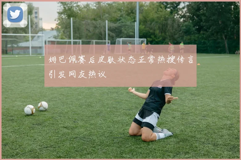 姆巴佩赛后皮肤状态正常热搜传言引发网友热议