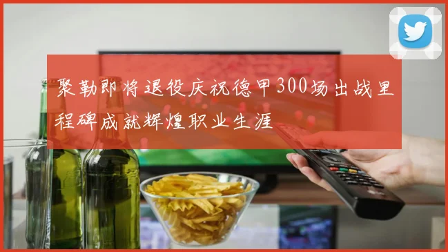 聚勒即将退役庆祝德甲300场出战里程碑成就辉煌职业生涯