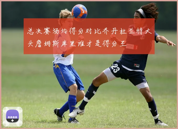 总决赛场均得分对比乔丹杜兰特大头詹姆斯库里谁才是得分王